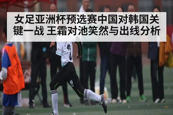 女足亚洲杯预选赛中国对韩国关键一战 王霜对池笑然与出线分析