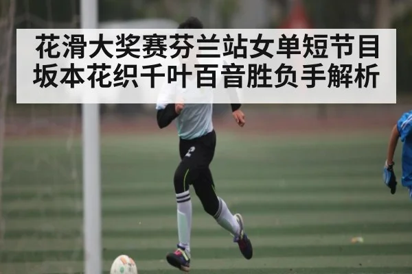 花滑大奖赛芬兰站女单短节目 坂本花织千叶百音胜负手解析